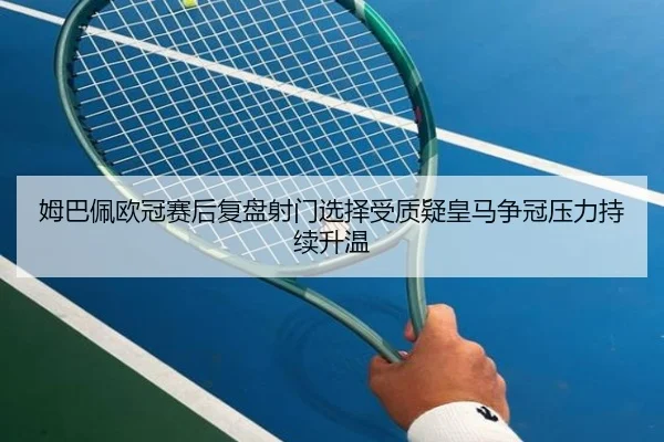 姆巴佩欧冠赛后复盘射门选择受质疑皇马争冠压力持续升温